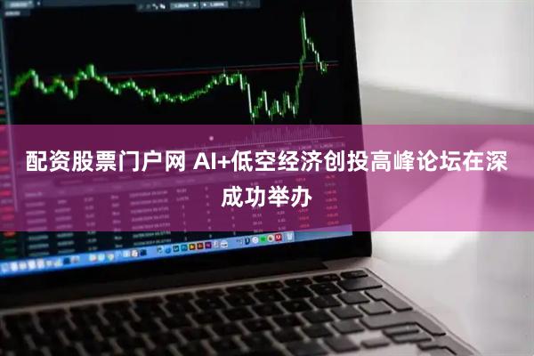 配资股票门户网 AI+低空经济创投高峰论坛在深成功举办