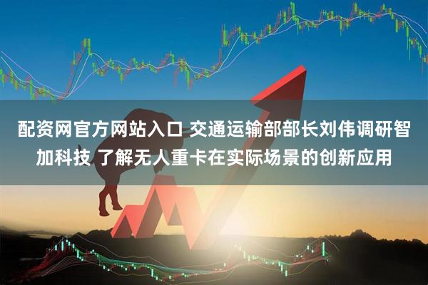 配资网官方网站入口 交通运输部部长刘伟调研智加科技 了解无人重卡在实际场景的创新应用