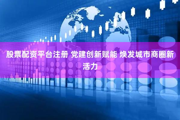 股票配资平台注册 党建创新赋能 焕发城市商圈新活力