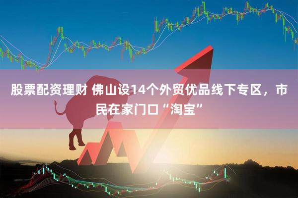股票配资理财 佛山设14个外贸优品线下专区，市民在家门口“淘宝”