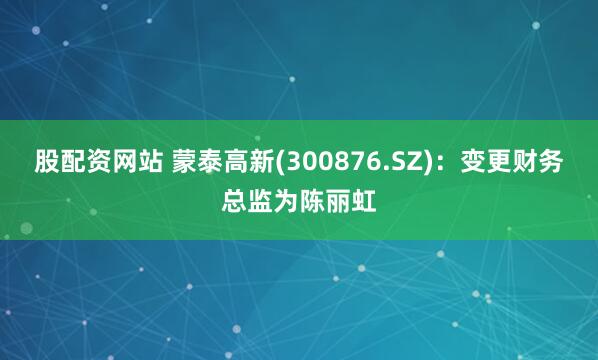 股配资网站 蒙泰高新(300876.SZ)：变更财务总监为陈丽虹