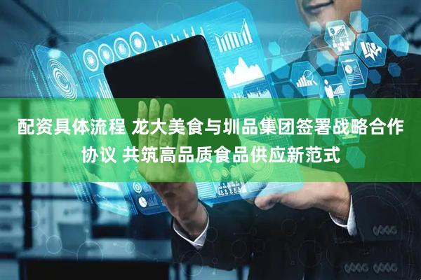配资具体流程 龙大美食与圳品集团签署战略合作协议 共筑高品质食品供应新范式