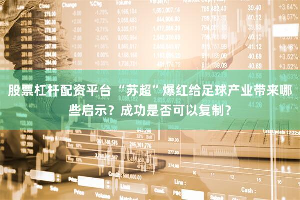 股票杠杆配资平台 “苏超”爆红给足球产业带来哪些启示？成功是否可以复制？