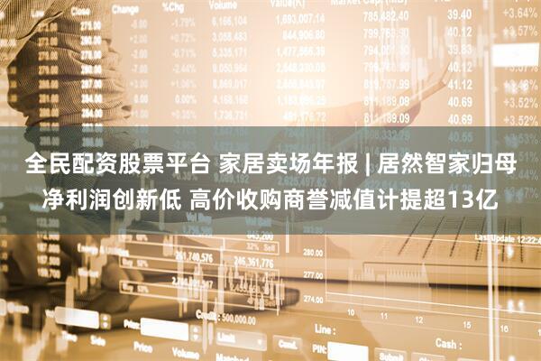 全民配资股票平台 家居卖场年报 | 居然智家归母净利润创新低 高价收购商誉减值计提超13亿