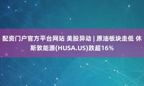配资门户官方平台网站 美股异动 | 原油板块走低 休斯敦能源(HUSA.US)跌超16%