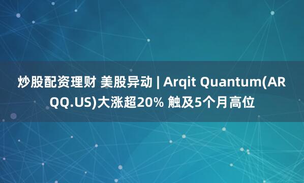 炒股配资理财 美股异动 | Arqit Quantum(ARQQ.US)大涨超20% 触及5个月高位