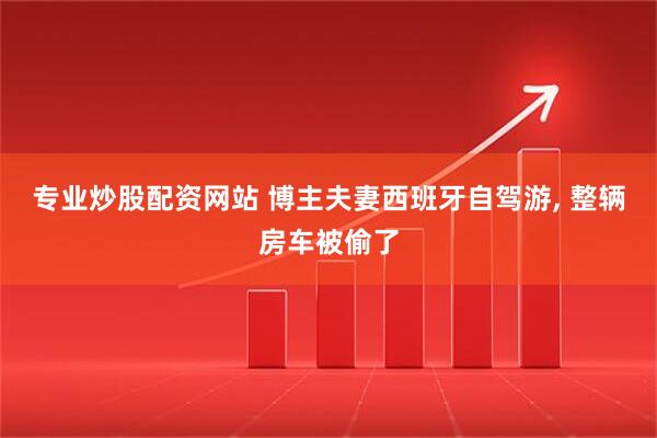 专业炒股配资网站 博主夫妻西班牙自驾游, 整辆房车被偷了