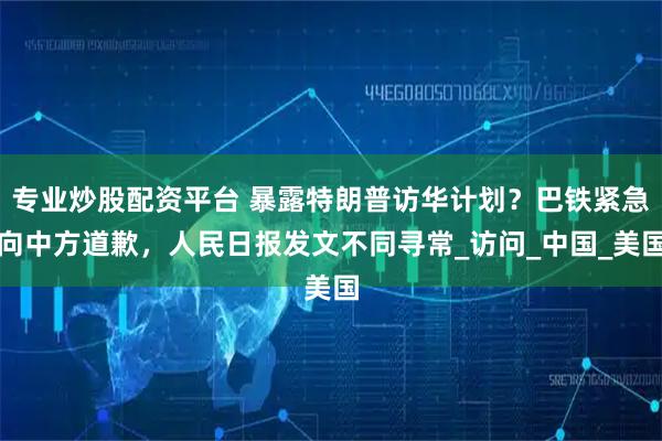 专业炒股配资平台 暴露特朗普访华计划？巴铁紧急向中方道歉，人民日报发文不同寻常_访问_中国_美国