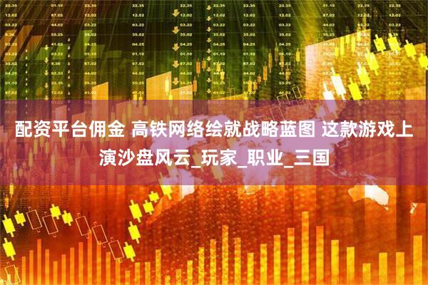 配资平台佣金 高铁网络绘就战略蓝图 这款游戏上演沙盘风云_玩家_职业_三国