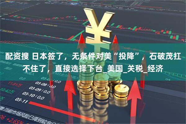 配资搜 日本签了，无条件对美“投降”，石破茂扛不住了，直接选择下台_美国_关税_经济