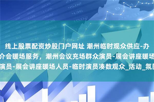 线上股票配资炒股门户网址 潮州临时观众供应-办公室员工充场-招商会推介会暖场服务，潮州会议充场群众演员-展会讲座暖场人员-临时演员凑数观众_活动_氛围_专业