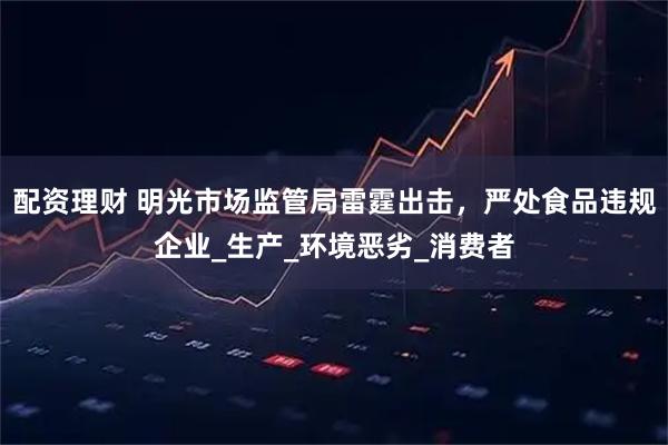 配资理财 明光市场监管局雷霆出击，严处食品违规企业_生产_环境恶劣_消费者