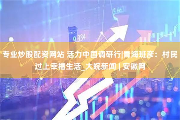 专业炒股配资网站 活力中国调研行|青海班彦：村民过上幸福生活_大皖新闻 | 安徽网