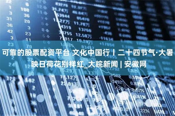 可靠的股票配资平台 文化中国行丨二十四节气·大暑 映日荷花别样红_大皖新闻 | 安徽网