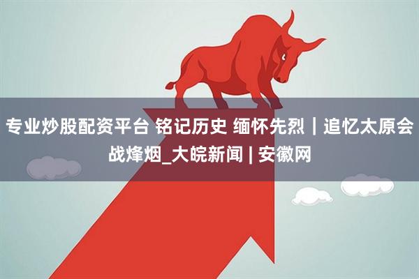 专业炒股配资平台 铭记历史 缅怀先烈｜追忆太原会战烽烟_大皖新闻 | 安徽网