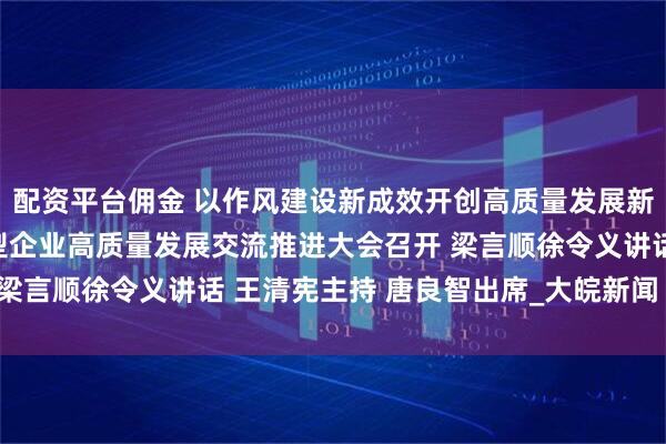 配资平台佣金 以作风建设新成效开创高质量发展新局面 全省科技型外向型企业高质量发展交流推进大会召开 梁言顺徐令义讲话 王清宪主持 唐良智出席_大皖新闻 | 安徽网