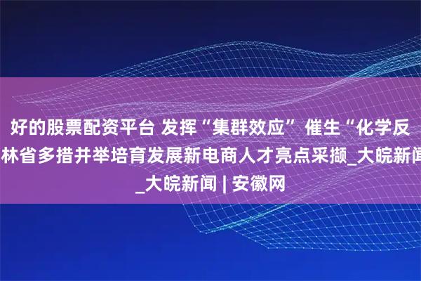 好的股票配资平台 发挥“集群效应” 催生“化学反应”——吉林省多措并举培育发展新电商人才亮点采撷_大皖新闻 | 安徽网