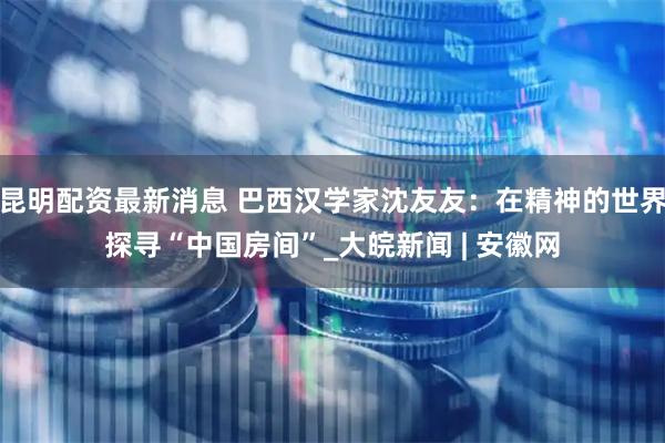昆明配资最新消息 巴西汉学家沈友友：在精神的世界探寻“中国房间”_大皖新闻 | 安徽网