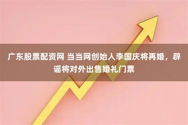 广东股票配资网 当当网创始人李国庆将再婚，辟谣将对外出售婚礼门票