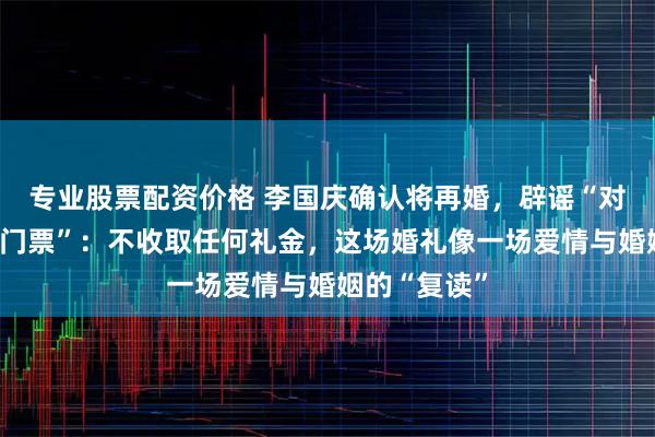 专业股票配资价格 李国庆确认将再婚，辟谣“对外出售婚礼门票”：不收取任何礼金，这场婚礼像一场爱情与婚姻的“复读”