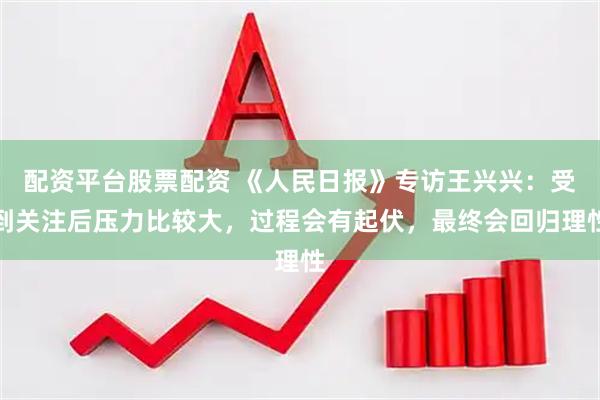 配资平台股票配资 《人民日报》专访王兴兴：受到关注后压力比较大，过程会有起伏，最终会回归理性