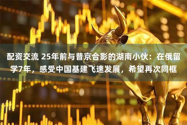 配资交流 25年前与普京合影的湖南小伙：在俄留学7年，感受中国基建飞速发展，希望再次同框