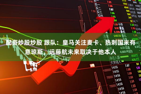 配资炒股炒股 跟队：皇马关注麦卡、热刺国米有意琼斯，远藤航未来取决于他本人