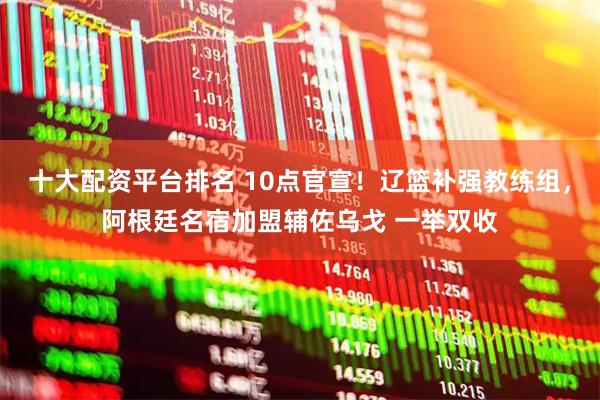 十大配资平台排名 10点官宣！辽篮补强教练组，阿根廷名宿加盟辅佐乌戈 一举双收