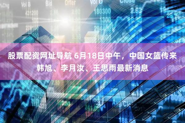 股票配资网址导航 6月18日中午，中国女篮传来韩旭、李月汝、王思雨最新消息