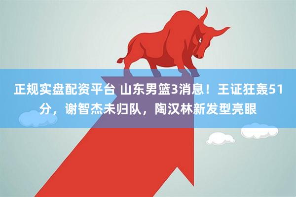 正规实盘配资平台 山东男篮3消息！王证狂轰51分，谢智杰未归队，陶汉林新发型亮眼