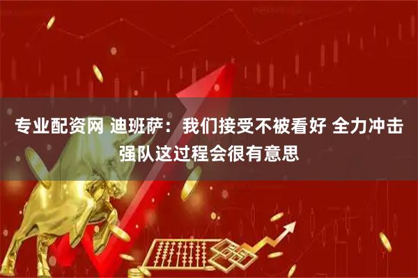 专业配资网 迪班萨：我们接受不被看好 全力冲击强队这过程会很有意思